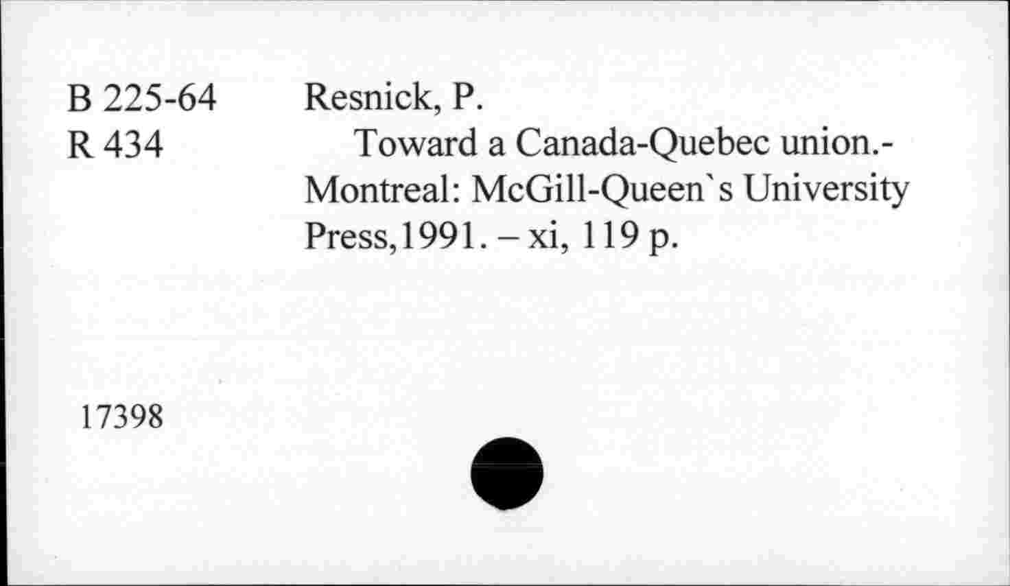 ﻿B 225-64 Resnick, P.
R 434	Toward a Canada-Quebec union.-
Montreal: McGill-Queen's University Press, 1991. - xi, 119 p.
17398